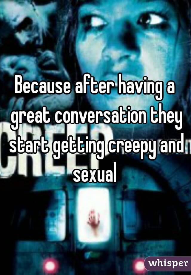 Because after having a great conversation they start getting creepy and sexual 