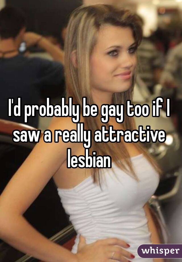 I'd probably be gay too if I saw a really attractive lesbian 