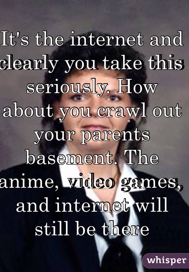 It's the internet and clearly you take this seriously. How about you crawl out your parents basement. The anime, video games, and internet will still be there