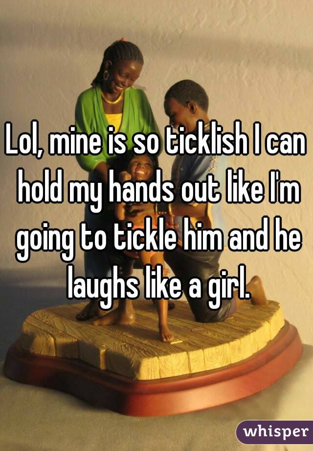 Lol, mine is so ticklish I can hold my hands out like I'm going to tickle him and he laughs like a girl.