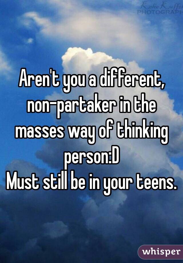 Aren't you a different, non-partaker in the masses way of thinking person:D
Must still be in your teens. 