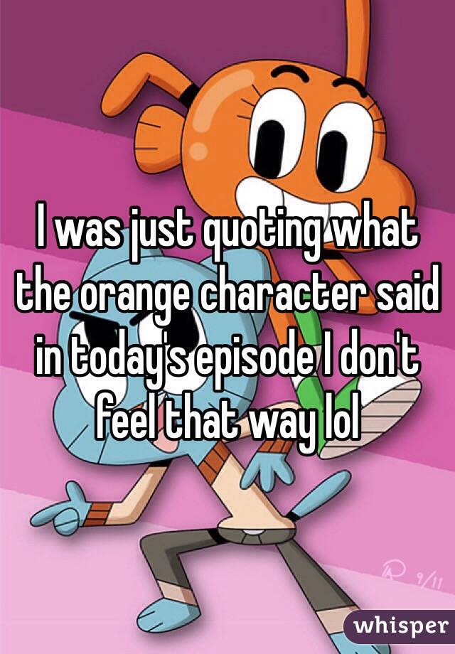 I was just quoting what the orange character said in today's episode I don't feel that way lol