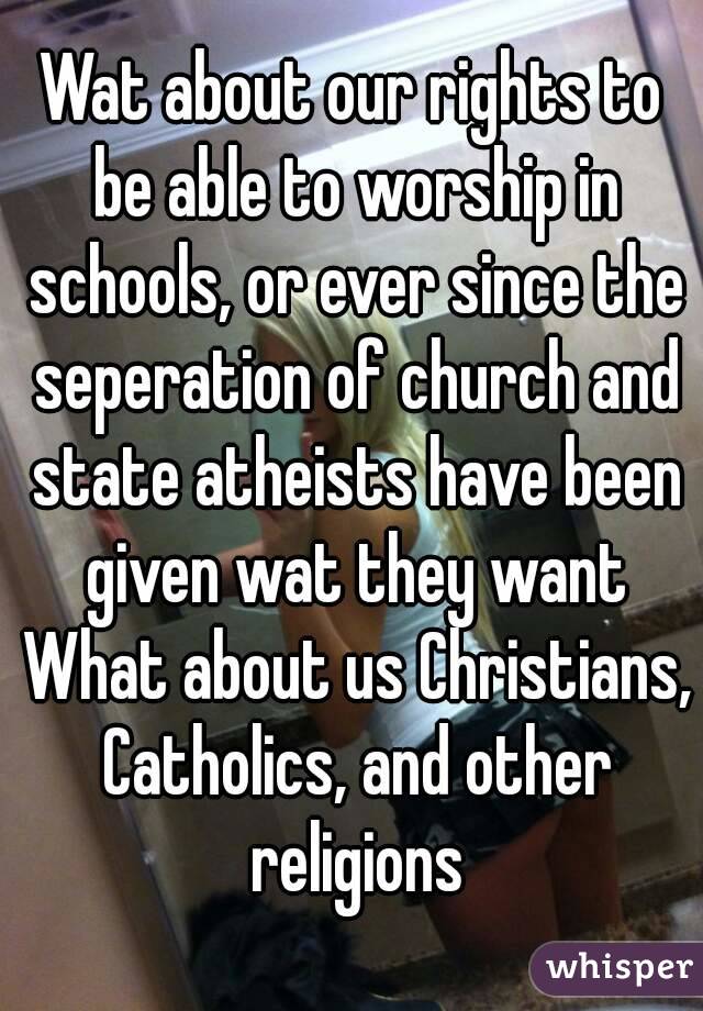 Wat about our rights to be able to worship in schools, or ever since the seperation of church and state atheists have been given wat they want What about us Christians, Catholics, and other religions