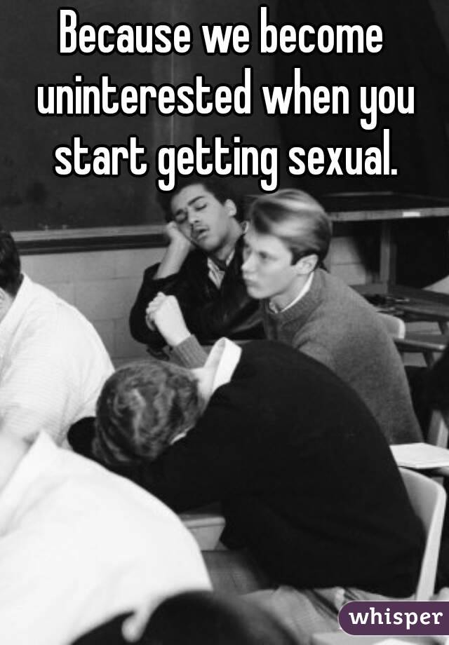 Because we become uninterested when you start getting sexual.