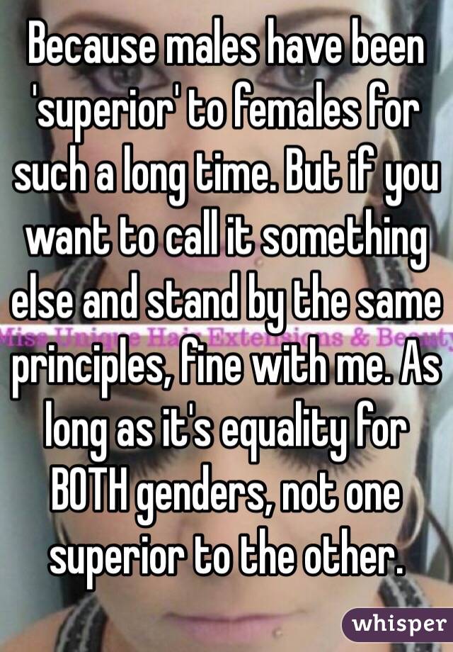 Because males have been 'superior' to females for such a long time. But if you want to call it something else and stand by the same principles, fine with me. As long as it's equality for BOTH genders, not one superior to the other. 