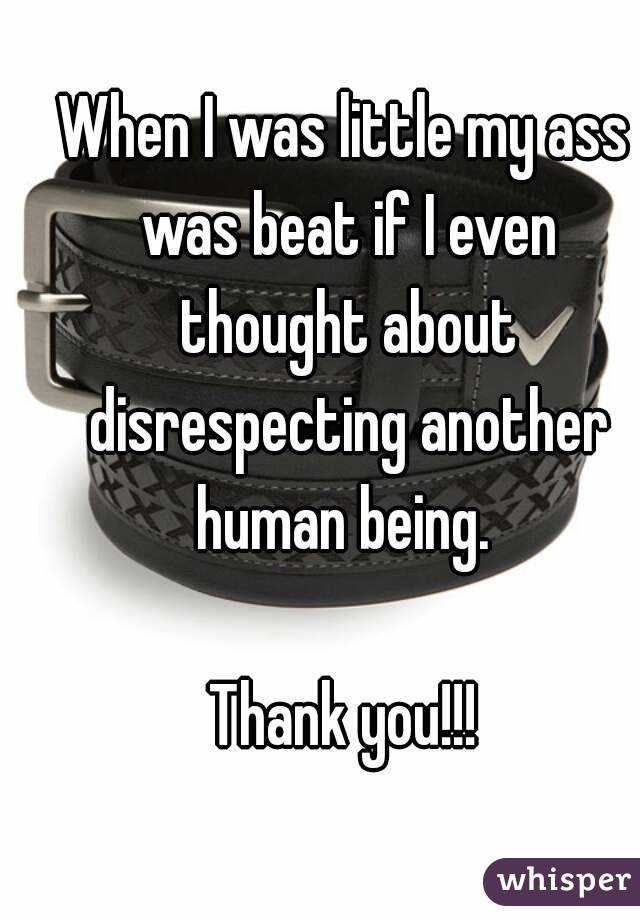 When I was little my ass was beat if I even thought about disrespecting another human being. 

Thank you!!!