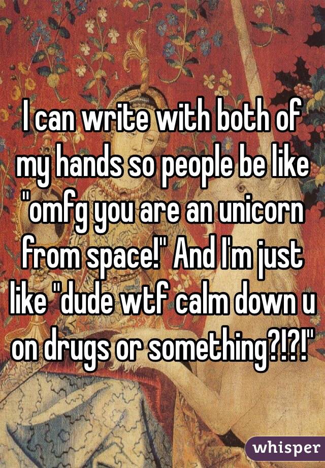 I can write with both of my hands so people be like "omfg you are an unicorn from space!" And I'm just like "dude wtf calm down u on drugs or something?!?!"