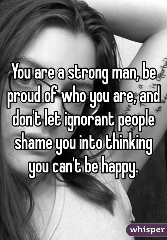 You are a strong man, be proud of who you are, and don't let ignorant people shame you into thinking you can't be happy.