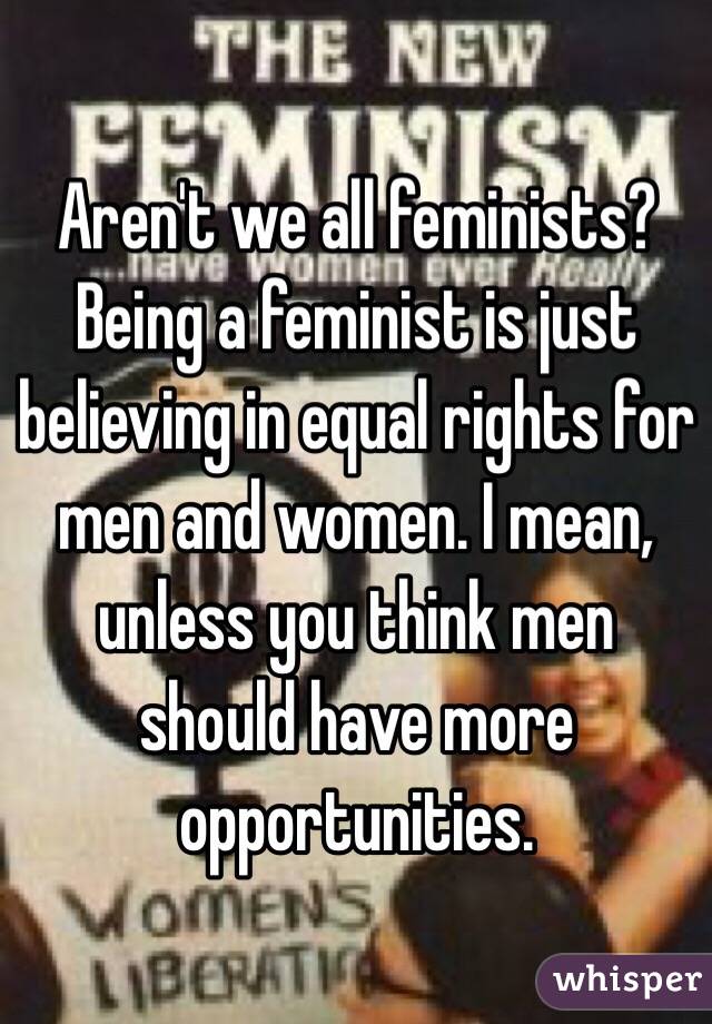 Aren't we all feminists? Being a feminist is just believing in equal rights for men and women. I mean, unless you think men should have more opportunities.