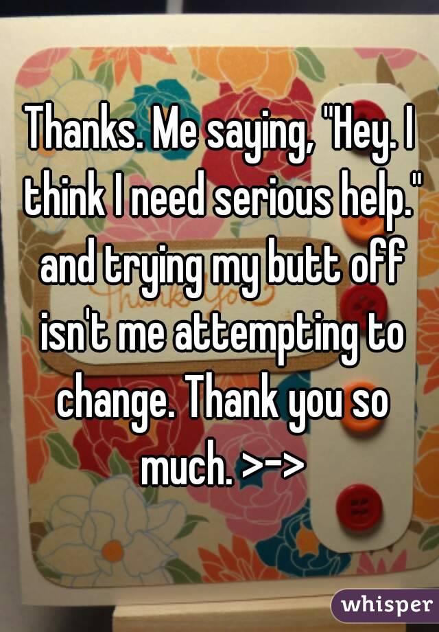Thanks. Me saying, "Hey. I think I need serious help." and trying my butt off isn't me attempting to change. Thank you so much. >->