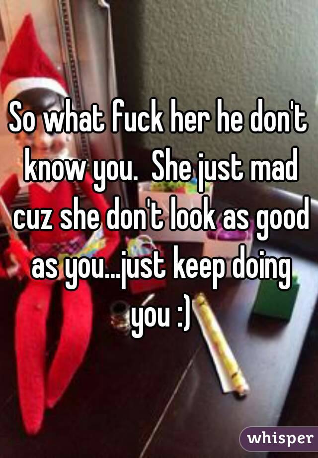 So what fuck her he don't know you.  She just mad cuz she don't look as good as you...just keep doing you :)