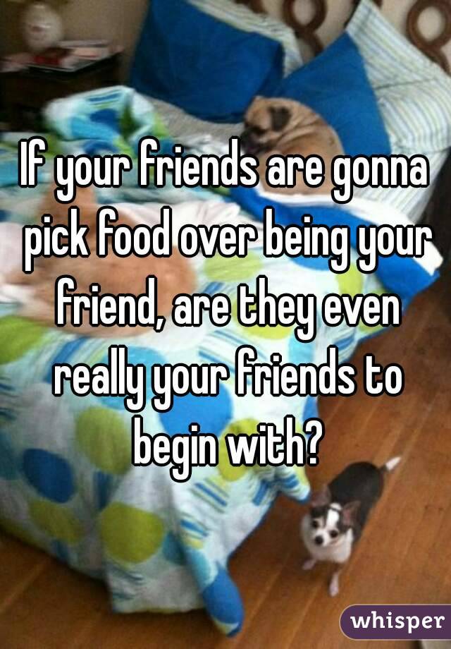 If your friends are gonna pick food over being your friend, are they even really your friends to begin with?