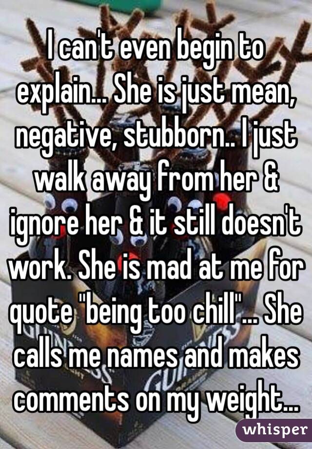 I can't even begin to explain... She is just mean, negative, stubborn.. I just walk away from her & ignore her & it still doesn't work. She is mad at me for quote "being too chill"... She calls me names and makes comments on my weight...
