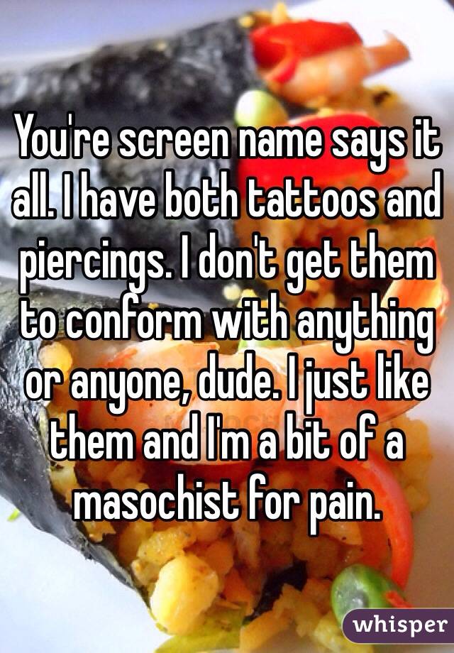 You're screen name says it all. I have both tattoos and piercings. I don't get them to conform with anything or anyone, dude. I just like them and I'm a bit of a masochist for pain. 