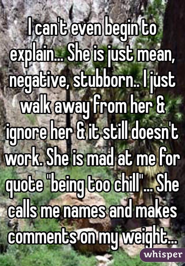  I can't even begin to explain... She is just mean, negative, stubborn.. I just walk away from her & ignore her & it still doesn't work. She is mad at me for quote "being too chill"... She calls me names and makes comments on my weight...