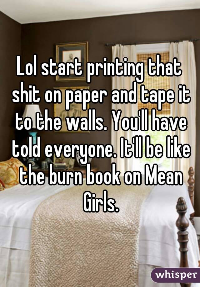 Lol start printing that shit on paper and tape it to the walls. You'll have told everyone. It'll be like the burn book on Mean Girls.