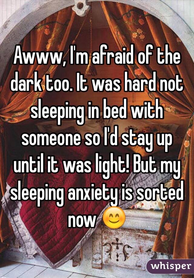 Awww, I'm afraid of the dark too. It was hard not sleeping in bed with someone so I'd stay up until it was light! But my sleeping anxiety is sorted now 😊