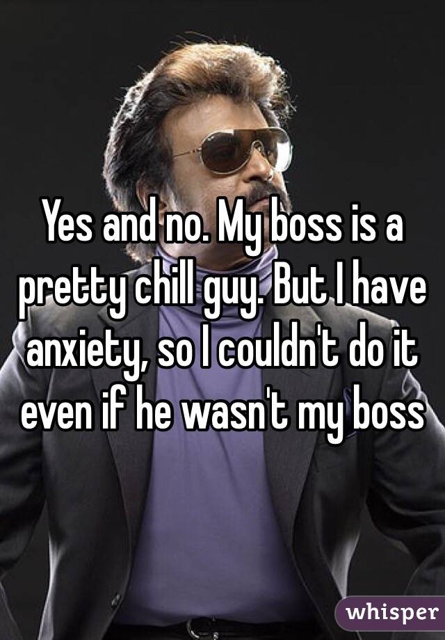 Yes and no. My boss is a pretty chill guy. But I have anxiety, so I couldn't do it even if he wasn't my boss