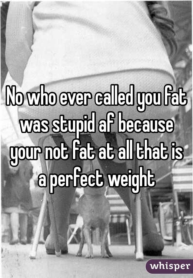No who ever called you fat was stupid af because your not fat at all that is a perfect weight 