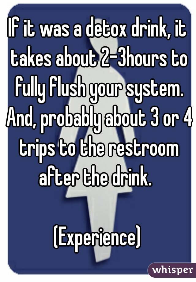 If it was a detox drink, it takes about 2-3hours to fully flush your system. And, probably about 3 or 4 trips to the restroom after the drink.  

(Experience)
