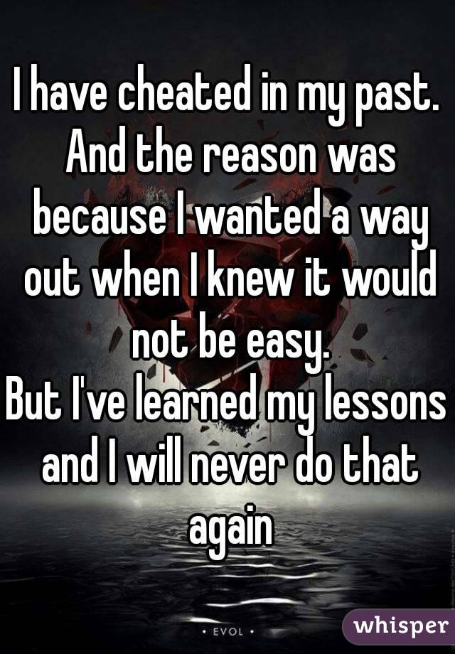 I have cheated in my past. And the reason was because I wanted a way out when I knew it would not be easy.
But I've learned my lessons and I will never do that again