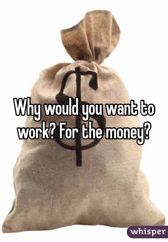 Why would you want to work? For the money? 