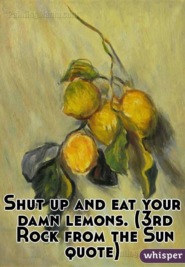 Shut up and eat your damn lemons. (3rd Rock from the Sun quote) 