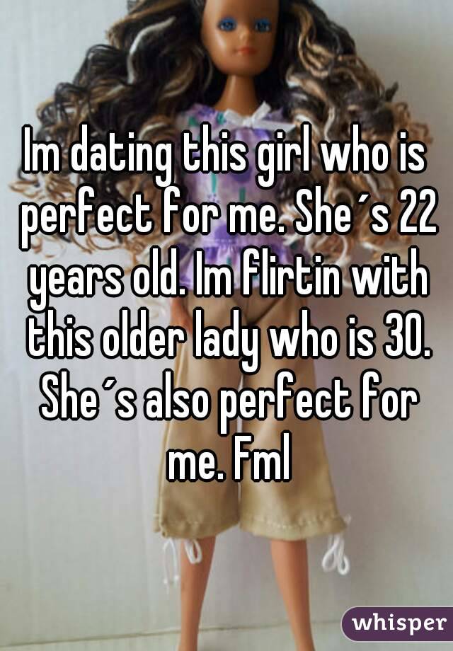 Im dating this girl who is perfect for me. She´s 22 years old. Im flirtin with this older lady who is 30. She´s also perfect for me. Fml