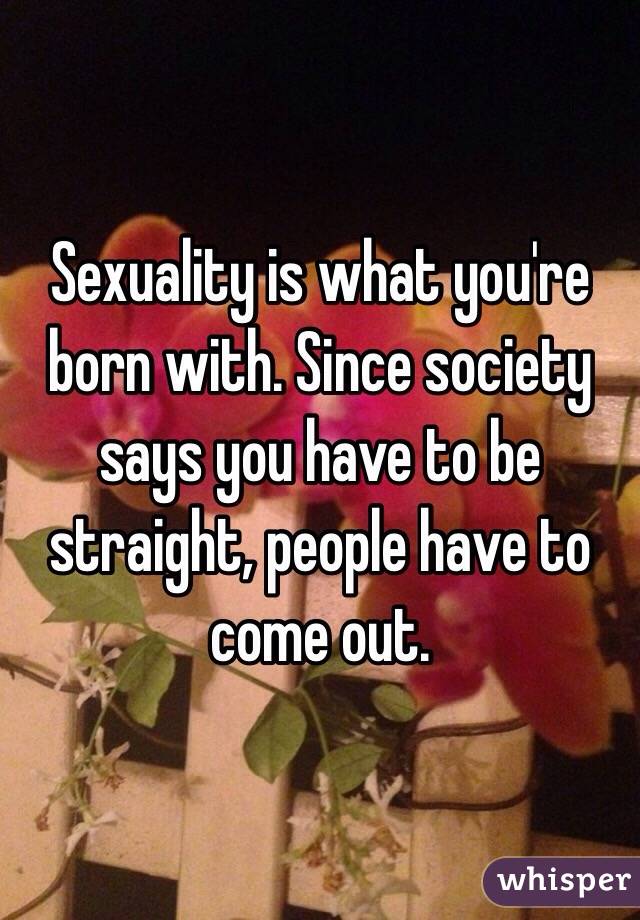 Sexuality is what you're born with. Since society says you have to be straight, people have to come out.  