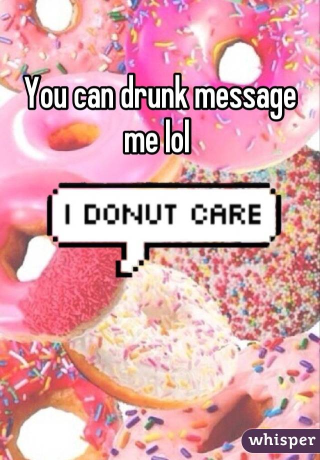 You can drunk message me lol 