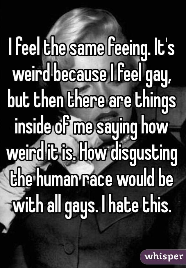 I feel the same feeing. It's weird because I feel gay, but then there are things inside of me saying how weird it is. How disgusting the human race would be with all gays. I hate this. 