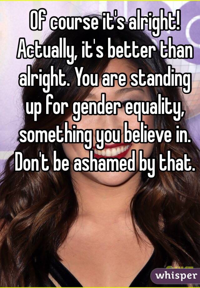 Of course it's alright! Actually, it's better than alright. You are standing up for gender equality, something you believe in. Don't be ashamed by that.