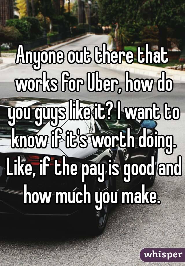 Anyone out there that works for Uber, how do you guys like it? I want to know if it's worth doing. Like, if the pay is good and how much you make. 
