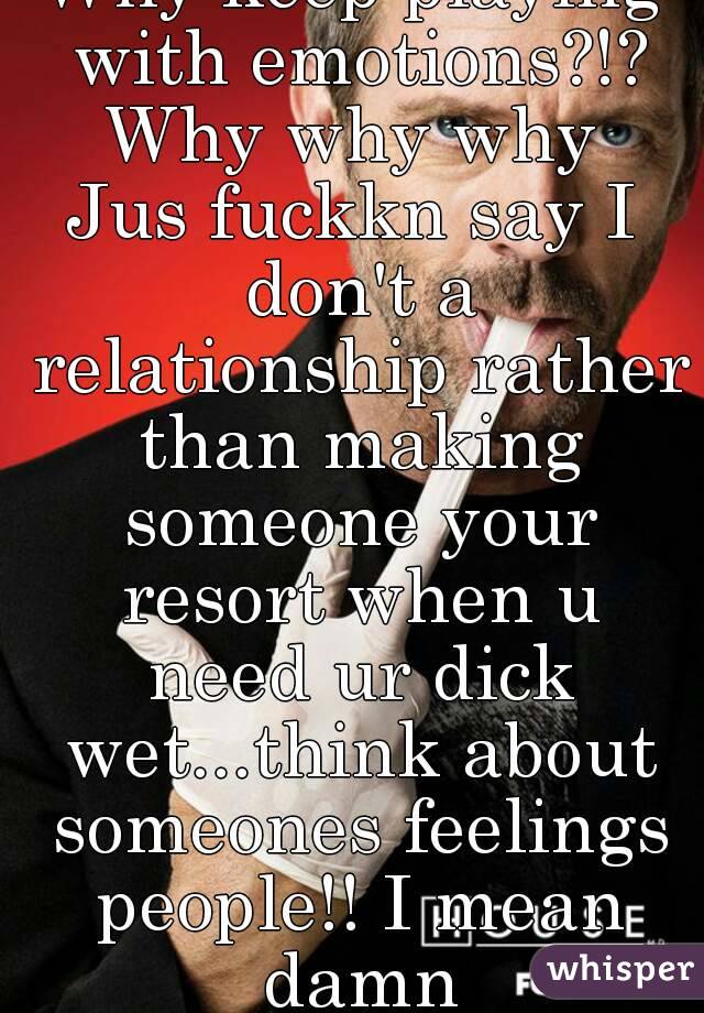 Why keep playing with emotions?!? Why why why 
Jus fuckkn say I don't a relationship rather than making someone your resort when u need ur dick wet...think about someones feelings people!! I mean damn
