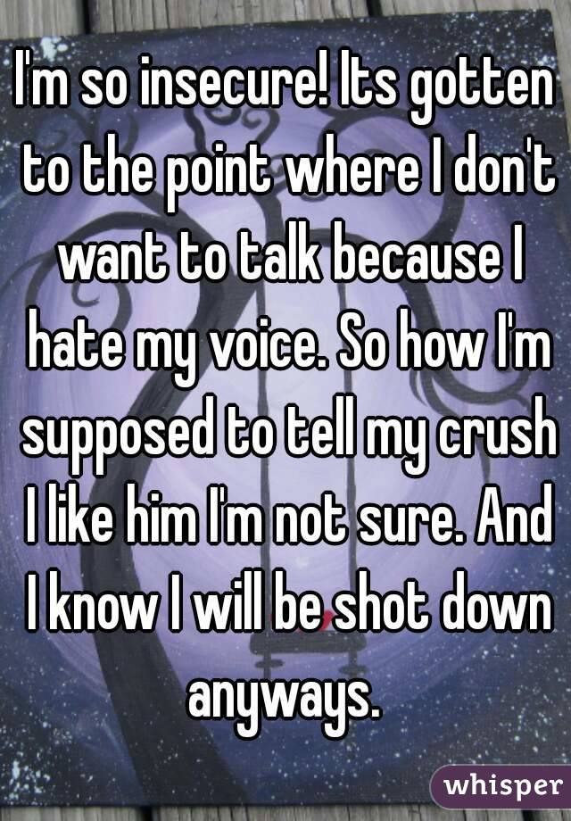 I'm so insecure! Its gotten to the point where I don't want to talk because I hate my voice. So how I'm supposed to tell my crush I like him I'm not sure. And I know I will be shot down anyways. 
