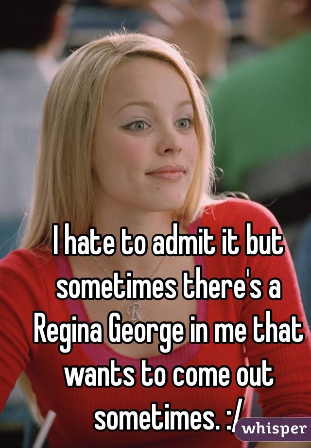 I hate to admit it but sometimes there's a Regina George in me that wants to come out sometimes. :/