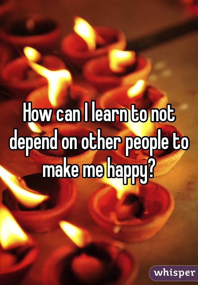 How can I learn to not depend on other people to make me happy? 