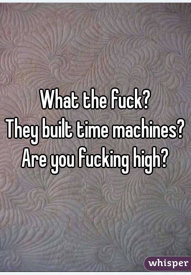 What the fuck?
They built time machines?
Are you fucking high?
