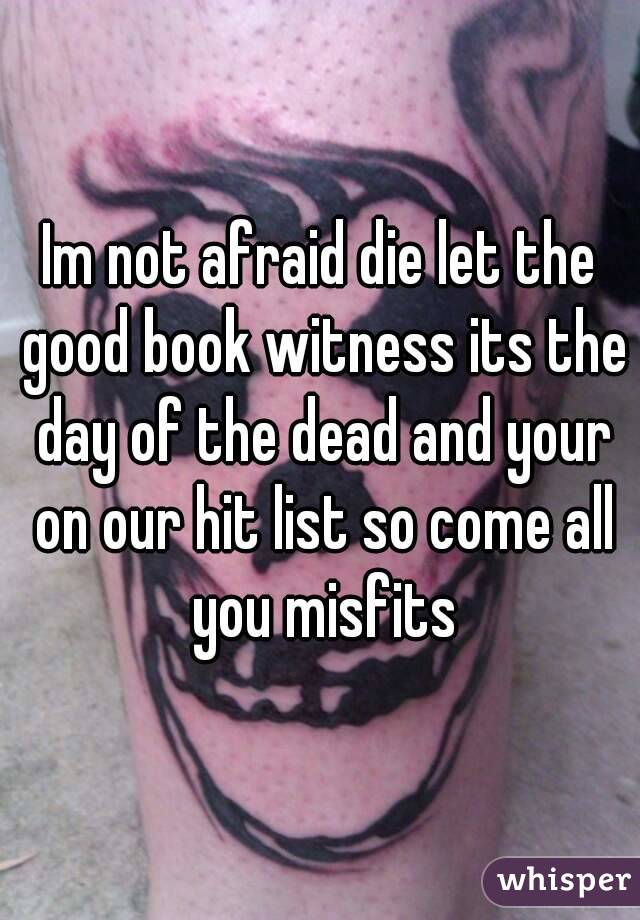 Im not afraid die let the good book witness its the day of the dead and your on our hit list so come all you misfits