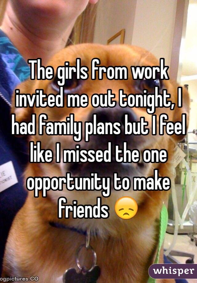 The girls from work invited me out tonight, I had family plans but I feel like I missed the one opportunity to make friends 😞