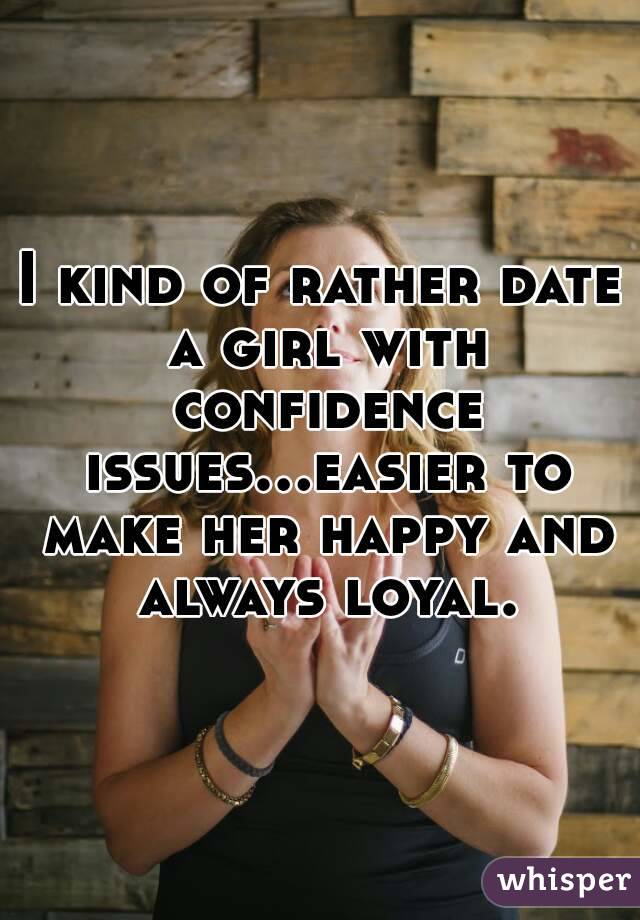 I kind of rather date a girl with confidence issues...easier to make her happy and always loyal.