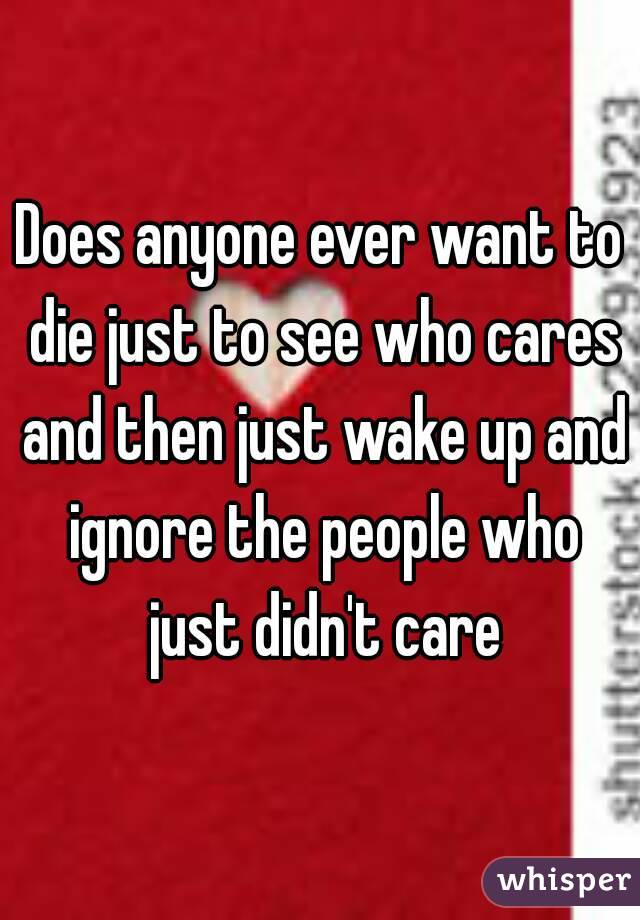 Does anyone ever want to die just to see who cares and then just wake up and ignore the people who just didn't care