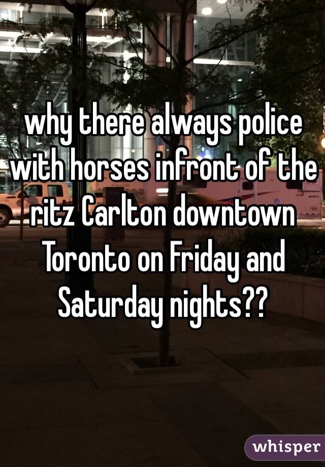 why there always police with horses infront of the ritz Carlton downtown Toronto on Friday and Saturday nights??