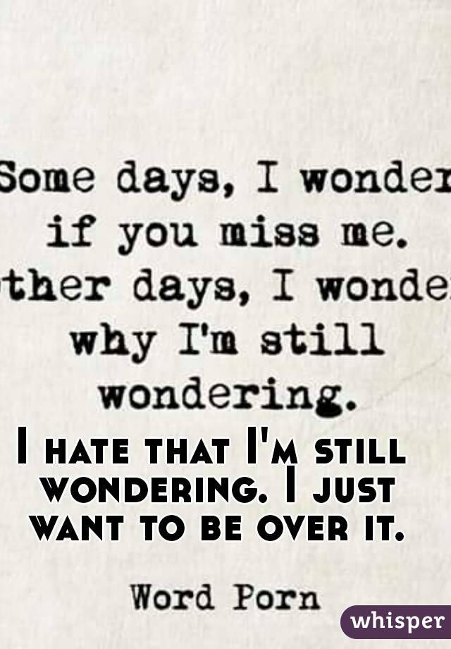 I hate that I'm still wondering. I just want to be over it.