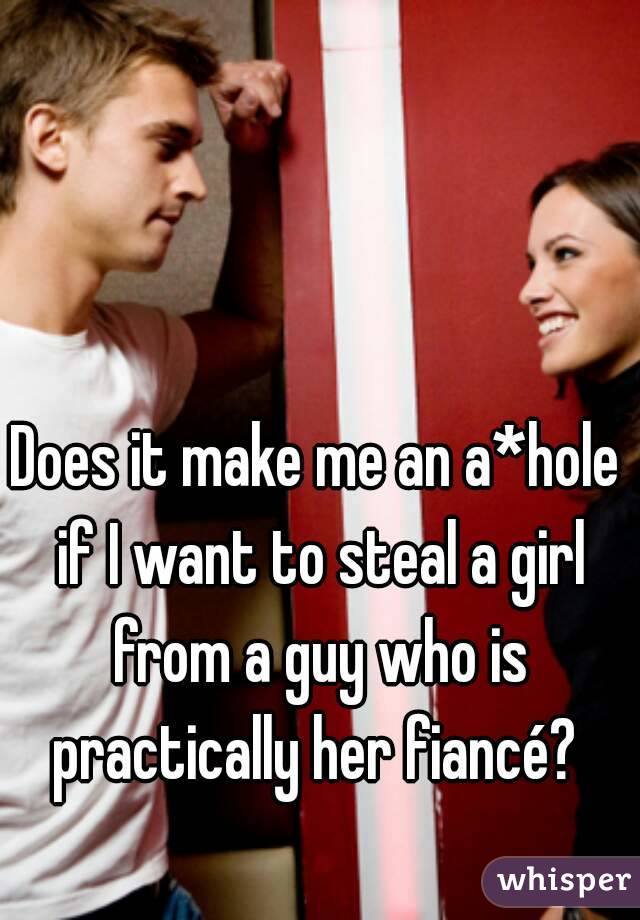 Does it make me an a*hole if I want to steal a girl from a guy who is practically her fiancé? 