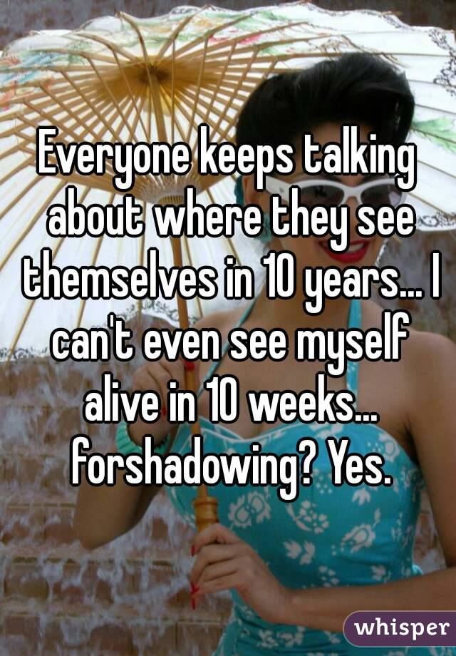 Everyone keeps talking about where they see themselves in 10 years... I can't even see myself alive in 10 weeks... forshadowing? Yes.