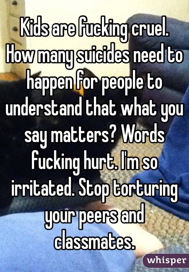 Kids are fucking cruel. How many suicides need to happen for people to understand that what you say matters? Words fucking hurt. I'm so irritated. Stop torturing your peers and classmates. 