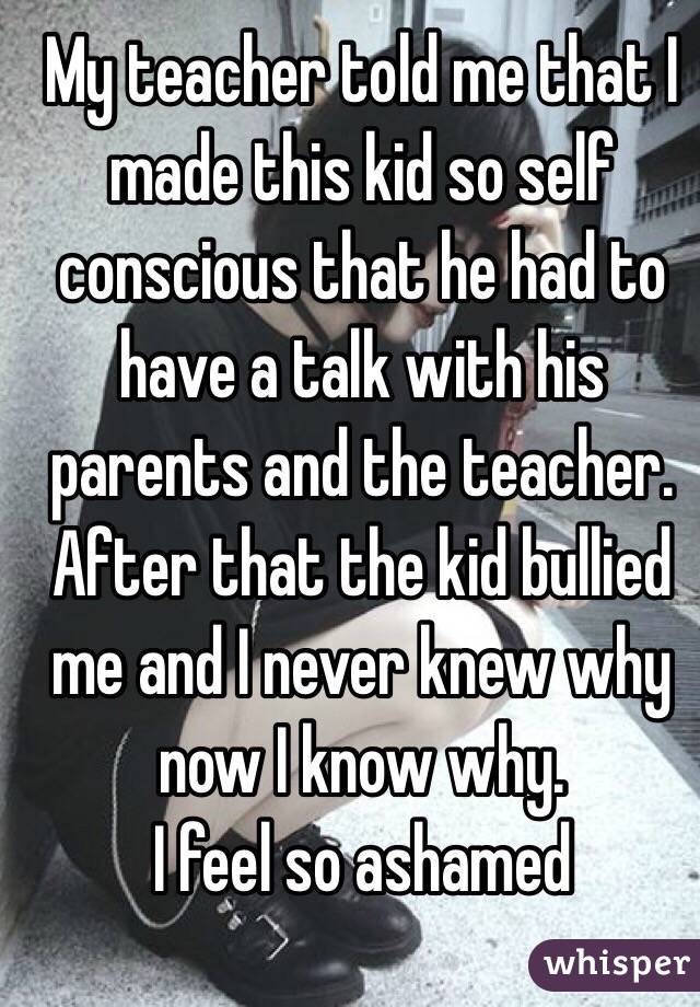 My teacher told me that I made this kid so self conscious that he had to have a talk with his parents and the teacher. After that the kid bullied me and I never knew why now I know why. 
I feel so ashamed