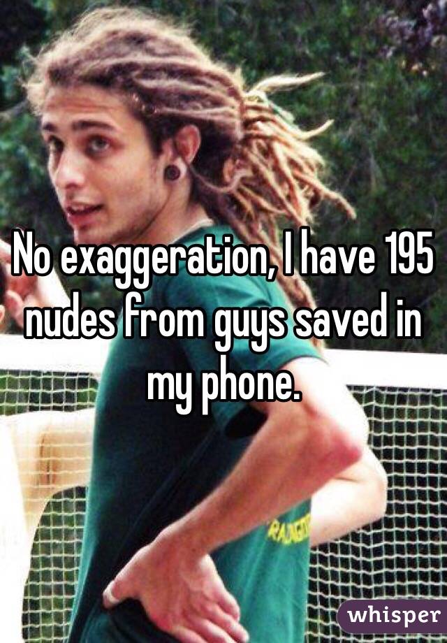 No exaggeration, I have 195 nudes from guys saved in my phone. 