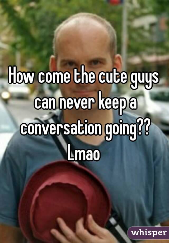 How come the cute guys can never keep a conversation going?? Lmao 